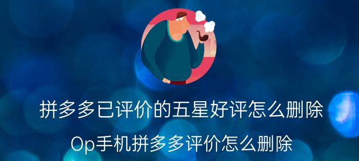 拼多多已评价的五星好评怎么删除 Op手机拼多多评价怎么删除？